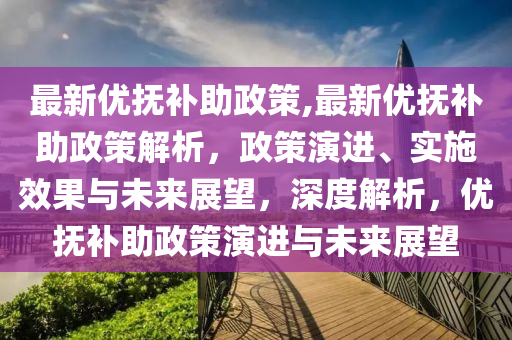 最新优抚补助政策,最新优抚补助政策解析，政策演进、实施效果与未来展望，深度解析，优抚补助政策演进与未来展望