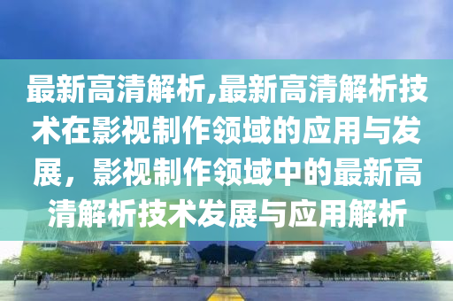 最新高清解析,最新高清解析技术在影视制作领域的应用与发展，影视制作领域中的最新高清解析技术发展与应用解析