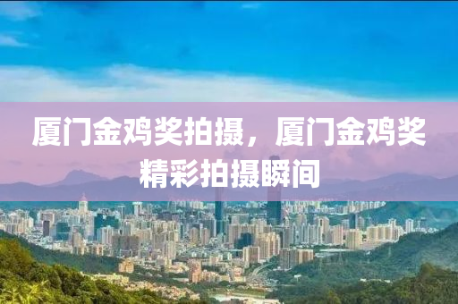 厦门金鸡奖拍摄，厦门金鸡奖精彩拍摄瞬间