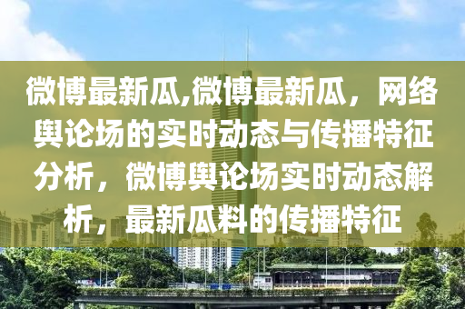 微博最新瓜,微博最新瓜，网络舆论场的实时动态与传播特征分析，微博舆论场实时动态解析，最新瓜料的传播特征