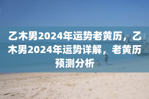 乙木男2024年运势老黄历，乙木男2024年运势详解，老黄历预测分析