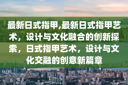 最新日式指甲,最新日式指甲艺术，设计与文化融合的创新探索，日式指甲艺术，设计与文化交融的创意新篇章