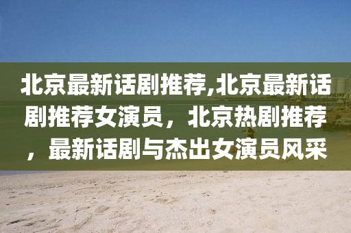 北京最新话剧推荐,北京最新话剧推荐女演员，北京热剧推荐，最新话剧与杰出女演员风采