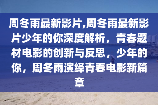周冬雨最新影片,周冬雨最新影片少年的你深度解析，青春题材电影的创新与反思，少年的你，周冬雨演绎青春电影新篇章