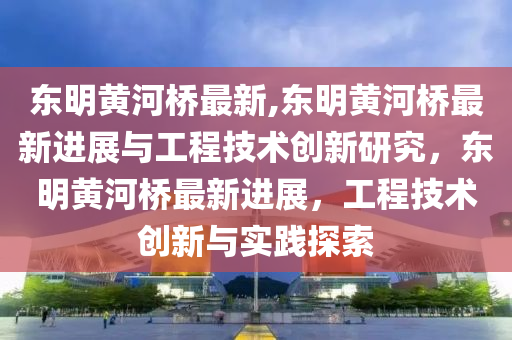 东明黄河桥最新,东明黄河桥最新进展与工程技术创新研究，东明黄河桥最新进展，工程技术创新与实践探索