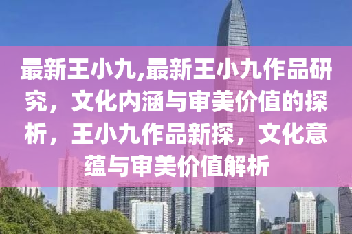 最新王小九,最新王小九作品研究，文化内涵与审美价值的探析，王小九作品新探，文化意蕴与审美价值解析