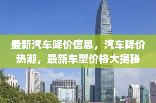 最新汽车降价信息，汽车降价热潮，最新车型价格大揭秘