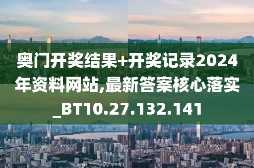 奥门开奖结果+开奖记录2024年资料网站,最新答案核心落实_BT10.27.132.141