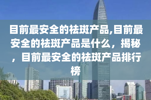 目前最安全的祛斑产品,目前最安全的祛斑产品是什么，揭秘，目前最安全的祛斑产品排行榜