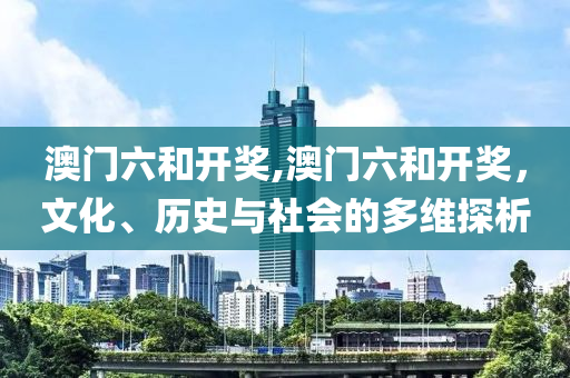 澳门六和开奖,澳门六和开奖，文化、历史与社会的多维探析