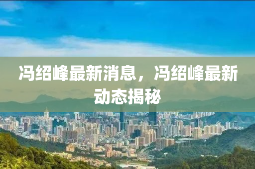 冯绍峰最新消息，冯绍峰最新动态揭秘