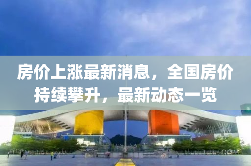 房价上涨最新消息，全国房价持续攀升，最新动态一览