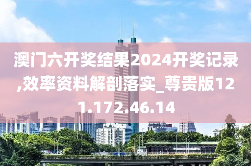 澳门六开奖结果2024开奖记录,效率资料解剖落实_尊贵版121.172.46.14