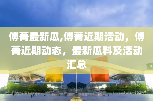 傅菁最新瓜,傅菁近期活动，傅菁近期动态，最新瓜料及活动汇总