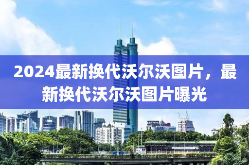 2024最新换代沃尔沃图片，最新换代沃尔沃图片曝光