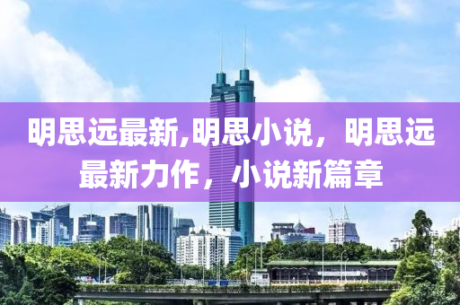 明思远最新,明思小说，明思远最新力作，小说新篇章