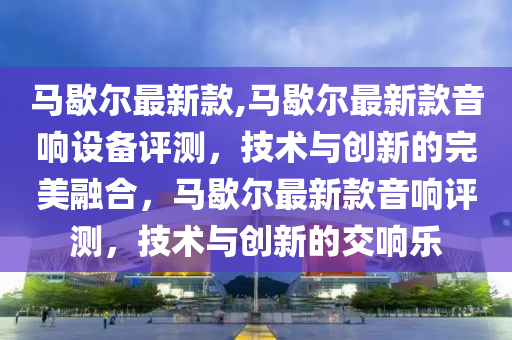马歇尔最新款,马歇尔最新款音响设备评测，技术与创新的完美融合，马歇尔最新款音响评测，技术与创新的交响乐