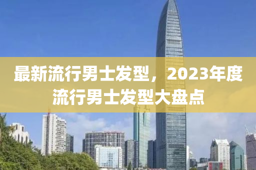 最新流行男士发型，2023年度流行男士发型大盘点
