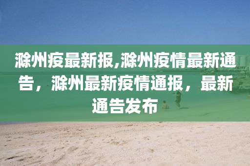 滁州疫最新报,滁州疫情最新通告，滁州最新疫情通报，最新通告发布
