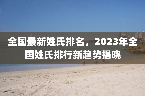 全国最新姓氏排名，2023年全国姓氏排行新趋势揭晓