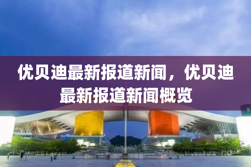 优贝迪最新报道新闻，优贝迪最新报道新闻概览