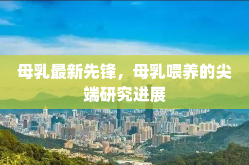 母乳最新先锋，母乳喂养的尖端研究进展