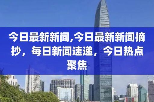 今日最新新闻,今日最新新闻摘抄，每日新闻速递，今日热点聚焦