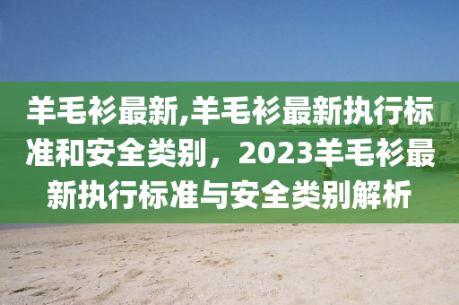 羊毛衫最新,羊毛衫最新执行标准和安全类别，2023羊毛衫最新执行标准与安全类别解析