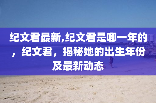 纪文君最新,纪文君是哪一年的，纪文君，揭秘她的出生年份及最新动态