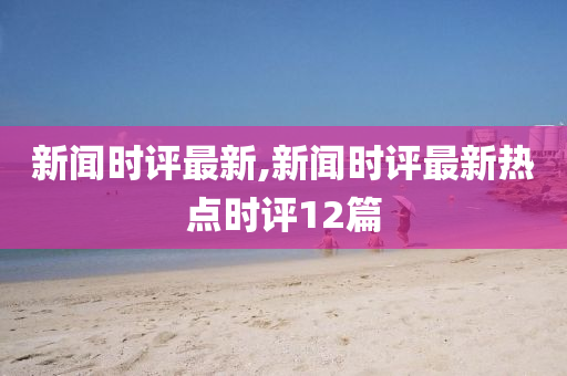 新闻时评最新,新闻时评最新热点时评12篇