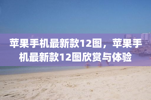 苹果手机最新款12图，苹果手机最新款12图欣赏与体验
