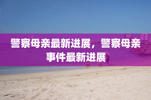 警察母亲最新进展，警察母亲事件最新进展