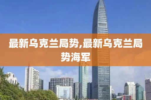 最新乌克兰局势,最新乌克兰局势海军
