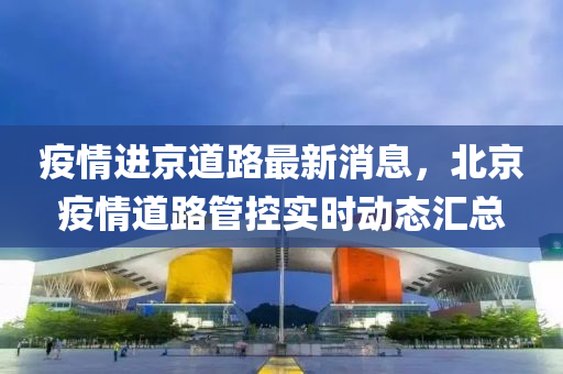 疫情进京道路最新消息，北京疫情道路管控实时动态汇总