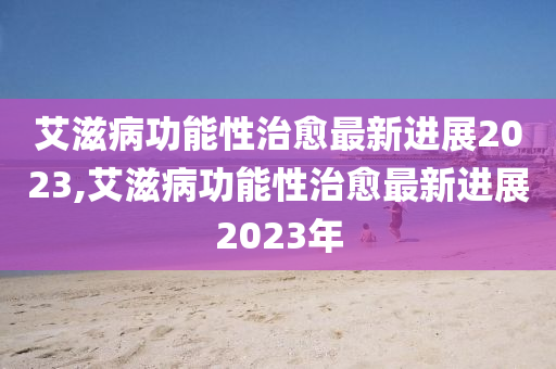 艾滋病功能性治愈最新进展2023,艾滋病功能性治愈最新进展2023年