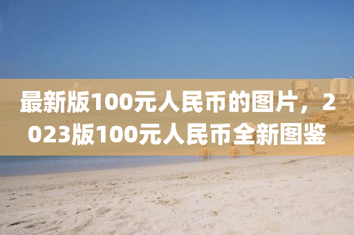 最新版100元人民币的图片，2023版100元人民币全新图鉴