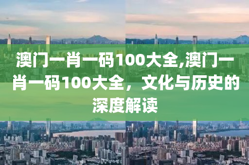 澳门一肖一码100大全,澳门一肖一码100大全，文化与历史的深度解读