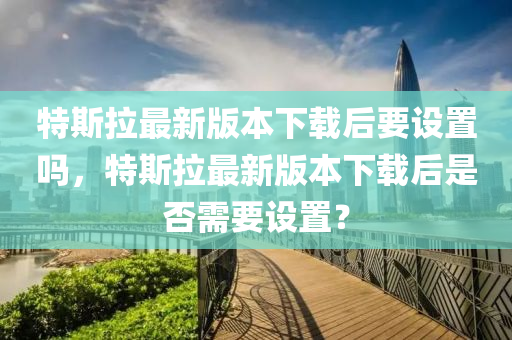 特斯拉最新版本下载后要设置吗，特斯拉最新版本下载后是否需要设置？