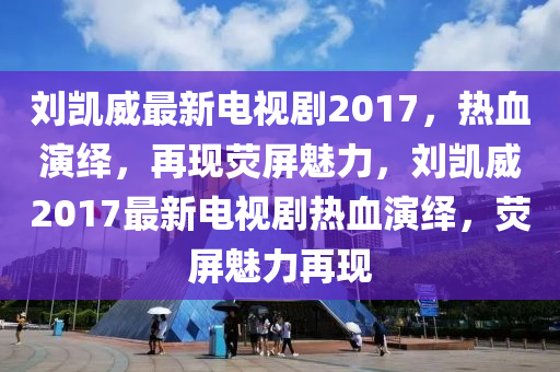 刘凯威最新电视剧2017，热血演绎，再现荧屏魅力，刘凯威2017最新电视剧热血演绎，荧屏魅力再现