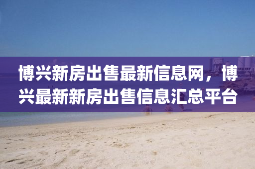 博兴新房出售最新信息网，博兴最新新房出售信息汇总平台