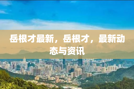 岳根才最新，岳根才，最新动态与资讯