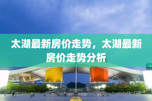 太湖最新房价走势，太湖最新房价走势分析