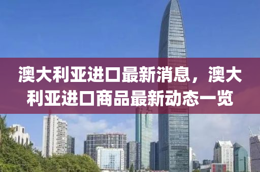 澳大利亚进口最新消息，澳大利亚进口商品最新动态一览