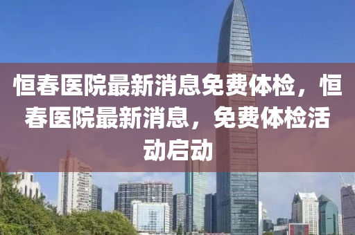 恒春医院最新消息免费体检，恒春医院最新消息，免费体检活动启动
