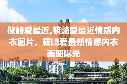 筱崎爱最近,筱崎爱最近情感内衣图片，筱崎爱最新情感内衣美图曝光