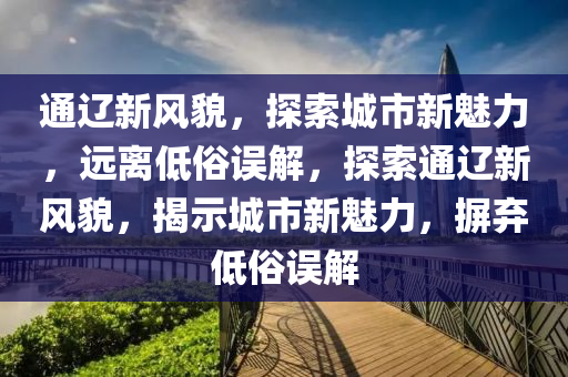 通辽新风貌，探索城市新魅力，远离低俗误解，探索通辽新风貌，揭示城市新魅力，摒弃低俗误解