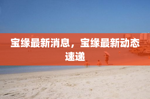 宝缘最新消息，宝缘最新动态速递