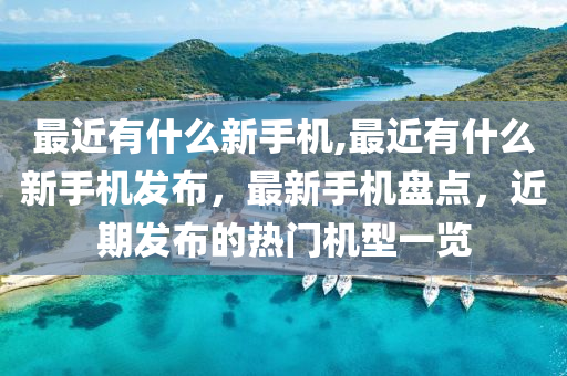 最近有什么新手机,最近有什么新手机发布，最新手机盘点，近期发布的热门机型一览