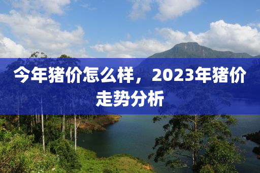 今年猪价怎么样，2023年猪价走势分析