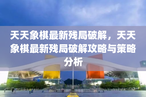 天天象棋最新残局破解，天天象棋最新残局破解攻略与策略分析